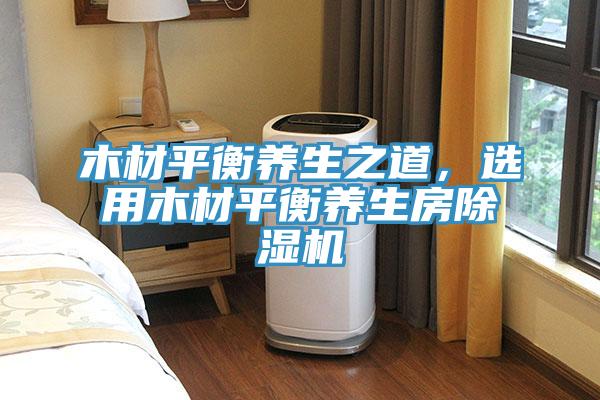 木材平衡養(yǎng)生之道，選用木材平衡養(yǎng)生房除濕機(jī)