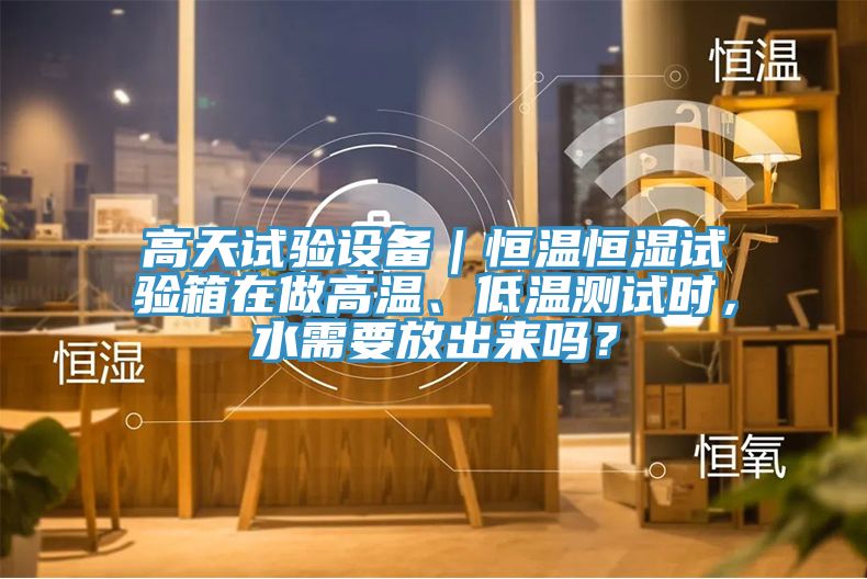 高天試驗(yàn)設(shè)備｜恒溫恒濕試驗(yàn)箱在做高溫、低溫測(cè)試時(shí)，水需要放出來嗎？